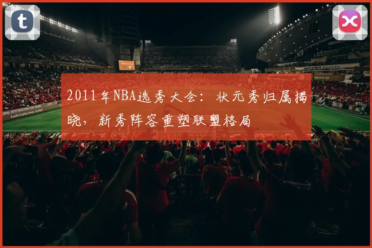 2011年NBA选秀大会：状元秀归属揭晓，新秀阵容重塑联盟格局