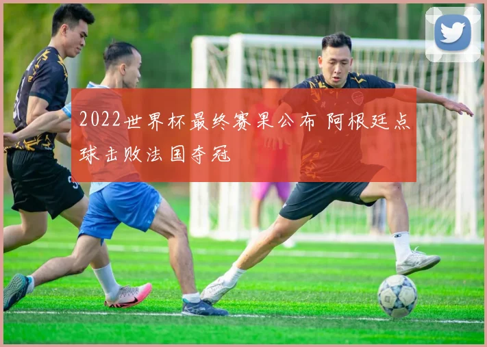 2022世界杯最终赛果公布 阿根廷点球击败法国夺冠